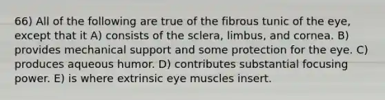 66) All of the following are true of the fibrous tunic of the eye, except that it A) consists of the sclera, limbus, and cornea. B) provides mechanical support and some protection for the eye. C) produces aqueous humor. D) contributes substantial focusing power. E) is where extrinsic eye muscles insert.