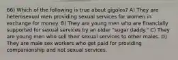 66) Which of the following is true about gigolos? A) They are heterosexual men providing sexual services for women in exchange for money. B) They are young men who are financially supported for sexual services by an older "sugar daddy." C) They are young men who sell their sexual services to other males. D) They are male sex workers who get paid for providing companionship and not sexual services.