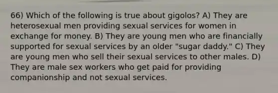 66) Which of the following is true about gigolos? A) They are heterosexual men providing sexual services for women in exchange for money. B) They are young men who are financially supported for sexual services by an older "sugar daddy." C) They are young men who sell their sexual services to other males. D) They are male sex workers who get paid for providing companionship and not sexual services.