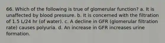 66. Which of the following is true of glomerular function? a. It is unaffected by blood pressure. b. It is concerned with the filtration of 1.5 L/24 hr (of water). c. A decline in GFR (glomerular filtration rate) causes polyuria. d. An increase in GFR increases urine formation.