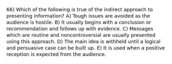 66) Which of the following is true of the indirect approach to presenting information? A) Tough issues are avoided as the audience is hostile. B) It usually begins with a conclusion or recommendation and follows up with evidence. C) Messages which are routine and noncontroversial are usually presented using this approach. D) The main idea is withheld until a logical and persuasive case can be built up. E) It is used when a positive reception is expected from the audience.