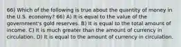 66) Which of the following is true about the quantity of money in the U.S. economy? 66) A) It is equal to the value of the government's gold reserves. B) It is equal to the total amount of income. C) It is much greater than the amount of currency in circulation. D) It is equal to the amount of currency in circulation.