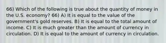 66) Which of the following is true about the quantity of money in the U.S. economy? 66) A) It is equal to the value of the government's gold reserves. B) It is equal to the total amount of income. C) It is much greater than the amount of currency in circulation. D) It is equal to the amount of currency in circulation.