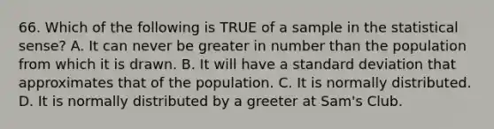 66. Which of the following is TRUE of a sample in the statistical sense? A. It can never be greater in number than the population from which it is drawn. B. It will have a standard deviation that approximates that of the population. C. It is normally distributed. D. It is normally distributed by a greeter at Sam's Club.