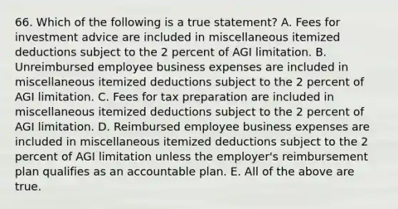 66. Which of the following is a true statement? A. Fees for investment advice are included in miscellaneous itemized deductions subject to the 2 percent of AGI limitation. B. Unreimbursed employee business expenses are included in miscellaneous itemized deductions subject to the 2 percent of AGI limitation. C. Fees for tax preparation are included in miscellaneous itemized deductions subject to the 2 percent of AGI limitation. D. Reimbursed employee business expenses are included in miscellaneous itemized deductions subject to the 2 percent of AGI limitation unless the employer's reimbursement plan qualifies as an accountable plan. E. All of the above are true.