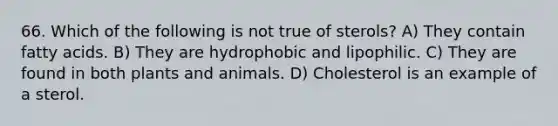 66. Which of the following is not true of sterols? A) They contain fatty acids. B) They are hydrophobic and lipophilic. C) They are found in both plants and animals. D) Cholesterol is an example of a sterol.