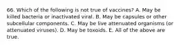 66. Which of the following is not true of vaccines? A. May be killed bacteria or inactivated viral. B. May be capsules or other subcellular components. C. May be live attenuated organisms (or attenuated viruses). D. May be toxoids. E. All of the above are true.