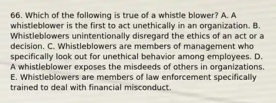 66. Which of the following is true of a whistle blower? A. A whistleblower is the first to act unethically in an organization. B. Whistleblowers unintentionally disregard the ethics of an act or a decision. C. Whistleblowers are members of management who specifically look out for unethical behavior among employees. D. A whistleblower exposes the misdeeds of others in organizations. E. Whistleblowers are members of law enforcement specifically trained to deal with financial misconduct.