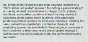 66. Which of the following is the most UNLIKELY element of a "think global, act global" approach to crafting a global strategy? A. Having minimal responsiveness to buyer tastes, cultural traditions, and market conditions in each country market B. Scattering plants across many countries, with each plant producing product versions for local area markets C. Utilizing the same competitive capabilities, distribution channels, and marketing approaches worldwide D. Requiring local managers in host countries to stick close to the chosen global strategy E. Selling much the same products under the same brand names worldwide