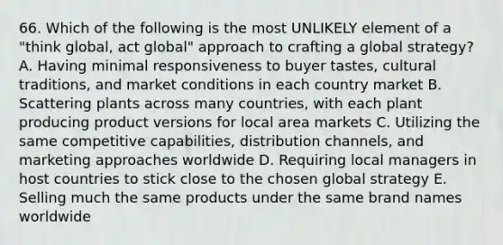 66. Which of the following is the most UNLIKELY element of a "think global, act global" approach to crafting a global strategy? A. Having minimal responsiveness to buyer tastes, cultural traditions, and market conditions in each country market B. Scattering plants across many countries, with each plant producing product versions for local area markets C. Utilizing the same competitive capabilities, distribution channels, and marketing approaches worldwide D. Requiring local managers in host countries to stick close to the chosen global strategy E. Selling much the same products under the same brand names worldwide