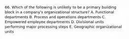 66. Which of the following is unlikely to be a primary building block in a company's organizational structure? A. Functional departments B. Process and operations departments C. Empowered employee departments D. Divisional units performing major processing steps E. Geographic organizational units