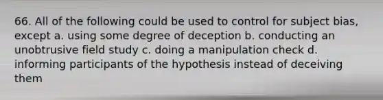 66. All of the following could be used to control for subject bias, except a. using some degree of deception b. conducting an unobtrusive field study c. doing a manipulation check d. informing participants of the hypothesis instead of deceiving them