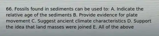 66. Fossils found in sediments can be used to: A. Indicate the relative age of the sediments B. Provide evidence for plate movement C. Suggest ancient climate characteristics D. Support the idea that land masses were joined E. All of the above