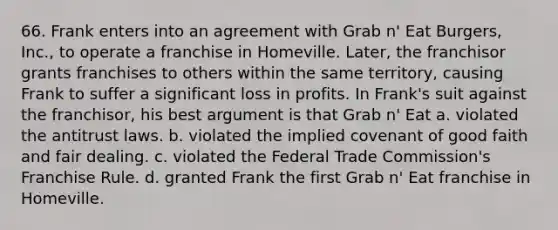 66. Frank enters into an agreement with Grab n' Eat Burgers, Inc., to operate a franchise in Homeville. Later, the franchisor grants franchises to others within the same territory, causing Frank to suffer a significant loss in profits. In Frank's suit against the franchisor, his best argument is that Grab n' Eat​ a. ​violated the antitrust laws. b. ​violated the implied covenant of good faith and fair dealing. c. ​violated the Federal Trade Commission's Franchise Rule. d. ​granted Frank the first Grab n' Eat franchise in Homeville.