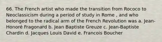 66. The French artist who made the transition from Rococo to Neoclassicism during a period of study in Rome , and who belonged to the radical arm of the French Revolution was a. Jean-Honoré Fragonard b. Jean Baptiste Greuze c. Jean-Baptiste Chardin d. Jacques Louis David e. Francois Boucher