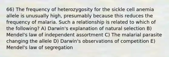 66) The frequency of heterozygosity for the sickle cell anemia allele is unusually high, presumably because this reduces the frequency of malaria. Such a relationship is related to which of the following? A) Darwin's explanation of natural selection B) Mendel's law of independent assortment C) The malarial parasite changing the allele D) Darwin's observations of competition E) Mendel's law of segregation