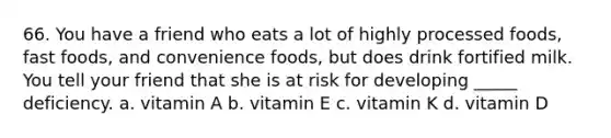 66. You have a friend who eats a lot of highly processed foods, fast foods, and convenience foods, but does drink fortified milk. You tell your friend that she is at risk for developing _____ deficiency. a. vitamin A b. vitamin E c. vitamin K d. vitamin D