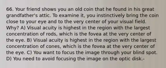 66. Your friend shows you an old coin that he found in his great grandfather's attic. To examine it, you instinctively bring the coin close to your eye and to the very center of your visual field. Why? A) <a href='https://www.questionai.com/knowledge/kkkLXogZ32-visual-acuity' class='anchor-knowledge'>visual acuity</a> is highest in the region with the largest concentration of rods, which is the fovea at the very center of the eye. B) Visual acuity is highest in the region with the largest concentration of cones, which is the fovea at the very center of the eye. C) You want to focus the image through your blind spot. D) You need to avoid focusing the image on the optic disk.-