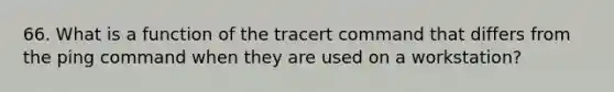 66. What is a function of the tracert command that differs from the ping command when they are used on a workstation?