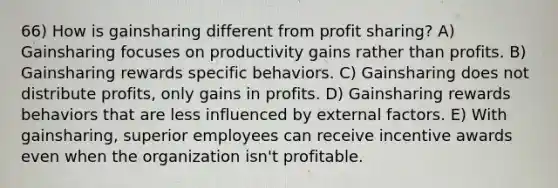 66) How is gainsharing different from profit sharing? A) Gainsharing focuses on productivity gains rather than profits. B) Gainsharing rewards specific behaviors. C) Gainsharing does not distribute profits, only gains in profits. D) Gainsharing rewards behaviors that are less influenced by external factors. E) With gainsharing, superior employees can receive incentive awards even when the organization isn't profitable.