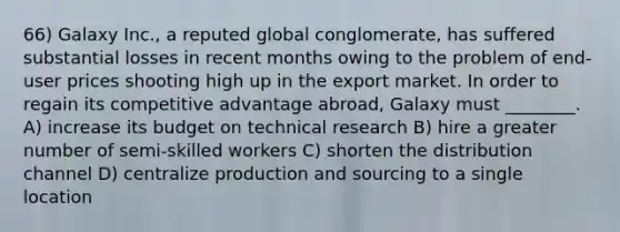 66) Galaxy Inc., a reputed global conglomerate, has suffered substantial losses in recent months owing to the problem of end-user prices shooting high up in the export market. In order to regain its competitive advantage abroad, Galaxy must ________. A) increase its budget on technical research B) hire a greater number of semi-skilled workers C) shorten the distribution channel D) centralize production and sourcing to a single location