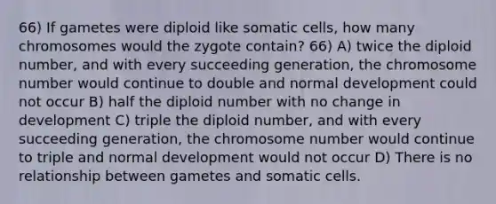 66) If gametes were diploid like somatic cells, how many chromosomes would the zygote contain? 66) A) twice the diploid number, and with every succeeding generation, the chromosome number would continue to double and normal development could not occur B) half the diploid number with no change in development C) triple the diploid number, and with every succeeding generation, the chromosome number would continue to triple and normal development would not occur D) There is no relationship between gametes and somatic cells.