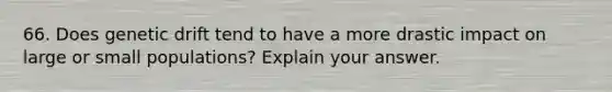 66. Does genetic drift tend to have a more drastic impact on large or small populations? Explain your answer.