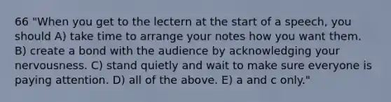 66 "When you get to the lectern at the start of a speech, you should A) take time to arrange your notes how you want them. B) create a bond with the audience by acknowledging your nervousness. C) stand quietly and wait to make sure everyone is paying attention. D) all of the above. E) a and c only."