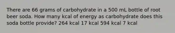 There are 66 grams of carbohydrate in a 500 mL bottle of root beer soda. How many kcal of energy as carbohydrate does this soda bottle provide? 264 kcal 17 kcal 594 kcal 7 kcal