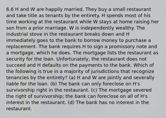 6.6 H and W are happily married. They buy a small restaurant and take title as tenants by the entirety. H spends most of his time working at the restaurant while W stays at home raising her son from a prior marriage. W is independently wealthy. The industrial stove in the restaurant breaks down and H immediately goes to the bank to borrow money to purchase a replacement. The bank requires H to sign a promissory note and a mortgage, which he does. The mortgage lists the restaurant as security for the loan. Unfortunately, the restaurant does not succeed and H defaults on the payments to the bank. Which of the following is true in a majority of jurisdictions that recognize tenancies by the entirety? (a) H and W are jointly and severally liable for the loan. (b) The bank can only foreclose on H's survivorship right in the restaurant. (c) The mortgage severed the right of survivorship; the bank can foreclose on all of H's interest in the restaurant. (d) The bank has no interest in the restaurant.