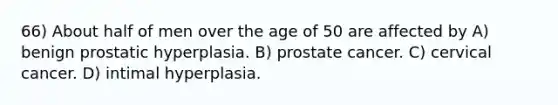 66) About half of men over the age of 50 are affected by A) benign prostatic hyperplasia. B) prostate cancer. C) cervical cancer. D) intimal hyperplasia.