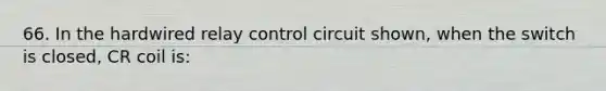 66. In the hardwired relay control circuit shown, when the switch is closed, CR coil is: