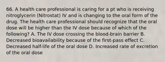 66. A health care professional is caring for a pt who is receiving nitroglycerin (Nitrostat) IV and is changing to the oral form of the drug. The health care professional should recognize that the oral dose will be higher than the IV dose because of which of the following? A. The IV dose crossing the blood-brain barrier B. Decreased bioavailability because of the first-pass effect C. Decreased half-life of the oral dose D. Increased rate of excretion of the oral dose