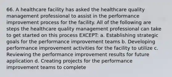 66. A healthcare facility has asked the healthcare quality management professional to assist in the performance improvement process for the facility. All of the following are steps the healthcare quality management professional can take to get started on this process EXCEPT: a. Establishing strategic goals for the performance improvement teams b. Developing performance improvement activities for the facility to utilize c. Reviewing the performance improvement results for future application d. Creating projects for the performance improvement teams to complete