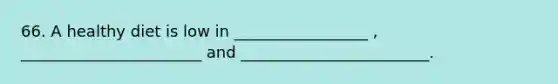66. A healthy diet is low in _________________ , _______________________ and ________________________.