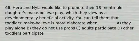 66. Herb and Nyla would like to promote their 18-month-old daughter's make-believe play, which they view as a developmentally beneficial activity. You can tell them that toddlers' make-believe is more elaborate when ________. A) they play alone B) they do not use props C) adults participate D) other toddlers participate