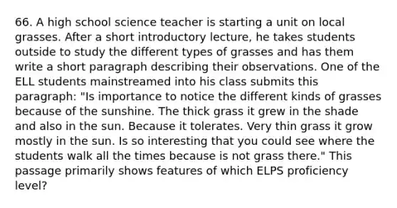 66. A high school science teacher is starting a unit on local grasses. After a short introductory lecture, he takes students outside to study the different types of grasses and has them write a short paragraph describing their observations. One of the ELL students mainstreamed into his class submits this paragraph: "Is importance to notice the different kinds of grasses because of the sunshine. The thick grass it grew in the shade and also in the sun. Because it tolerates. Very thin grass it grow mostly in the sun. Is so interesting that you could see where the students walk all the times because is not grass there." This passage primarily shows features of which ELPS proficiency level?