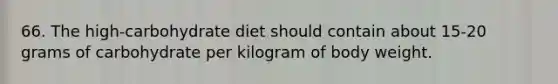 66. The high-carbohydrate diet should contain about 15-20 grams of carbohydrate per kilogram of body weight.