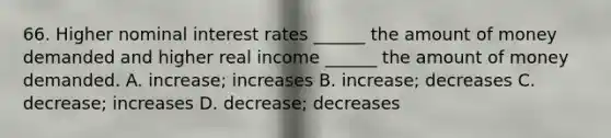 66. Higher nominal interest rates ______ the amount of money demanded and higher real income ______ the amount of money demanded. A. increase; increases B. increase; decreases C. decrease; increases D. decrease; decreases