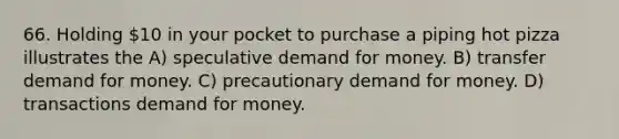 66. Holding 10 in your pocket to purchase a piping hot pizza illustrates the A) speculative demand for money. B) transfer demand for money. C) precautionary demand for money. D) transactions demand for money.