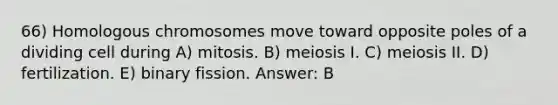 66) Homologous chromosomes move toward opposite poles of a dividing cell during A) mitosis. B) meiosis I. C) meiosis II. D) fertilization. E) binary fission. Answer: B