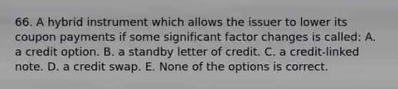 66. A hybrid instrument which allows the issuer to lower its coupon payments if some significant factor changes is called: A. a credit option. B. a standby letter of credit. C. a credit-linked note. D. a credit swap. E. None of the options is correct.