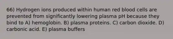 66) Hydrogen ions produced within human red blood cells are prevented from significantly lowering plasma pH because they bind to A) hemoglobin. B) plasma proteins. C) carbon dioxide. D) carbonic acid. E) plasma buffers