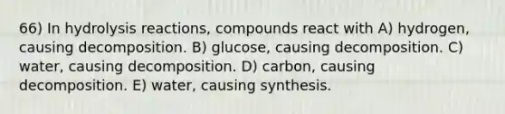 66) In hydrolysis reactions, compounds react with A) hydrogen, causing decomposition. B) glucose, causing decomposition. C) water, causing decomposition. D) carbon, causing decomposition. E) water, causing synthesis.