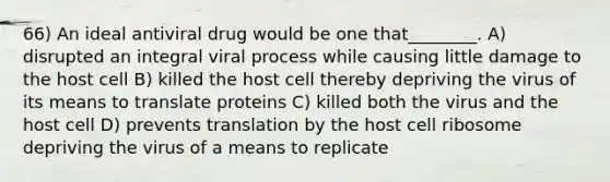 66) An ideal antiviral drug would be one that________. A) disrupted an integral viral process while causing little damage to the host cell B) killed the host cell thereby depriving the virus of its means to translate proteins C) killed both the virus and the host cell D) prevents translation by the host cell ribosome depriving the virus of a means to replicate