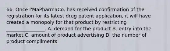 66. Once I'MaPharmaCo. has received confirmation of the registration for its latest drug patent application, it will have created a monopoly for that product by restricting ________________. A. demand for the product B. entry into the market C. amount of product advertising D. the number of product compliments