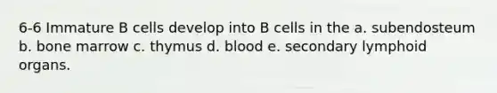 6-6 Immature B cells develop into B cells in the a. subendosteum b. bone marrow c. thymus d. blood e. secondary lymphoid organs.