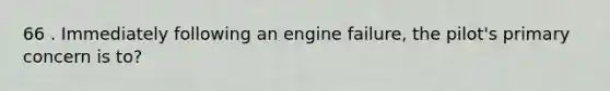 66 . Immediately following an engine failure, the pilot's primary concern is to?