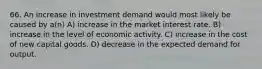 66. An increase in investment demand would most likely be caused by a(n) A) increase in the market interest rate. B) increase in the level of economic activity. C) increase in the cost of new capital goods. D) decrease in the expected demand for output.