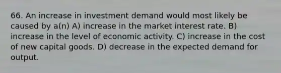 66. An increase in investment demand would most likely be caused by a(n) A) increase in the market interest rate. B) increase in the level of economic activity. C) increase in the cost of new capital goods. D) decrease in the expected demand for output.